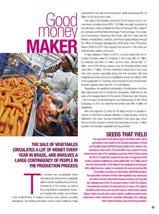 Good
money
maker
The sale of vegetables
circulates a lot of money every
year in Brazil,and involves a
large contingency of people in
the production process
T
he numbers are considerable when
calculating the revenue from vegetable
sales in Brazil, revealing the economic
importance of the activity, as well as
the social effects it represents, becau-
se it requires lots of labor and includes
many small farmers. In regard to income, even without complete
calculations, the existing information point to tens of billions of reals
obtained from the sale of the production, easily surpassing BRL 20
billion on the production chain.
The value of the Brazilian production for the sector, just at a pri-
mary level, circulated about BRL 12.6 billion annually, according to
the estimates made by Waldemar Pires de Camargo Filho, Felipe P.
de Camargo and Ana Maria Montragio P. de Camargo, in an analy-
sis of horticulture in Brazil and São Paulo, with 2011 data. But the
Ministry of Agriculture, Livestock, and Food Supply (Mapa), through
the Office of Strategic Management (AGE) finds Gross Production
Values (VPB) for 2013 that surpass that amount in only three cul-
tures (tomato, potato, and onion).
In data released in March of 2014, a source stated that the re-
corded monetary value for tomatoes in 2013 was BRL 9.7 billion,
for potatoes was BRL 4.7 billion, and for onion, almost BRL 1.7
billion. And in the strong cassava crop, the financial results would
reach BRL 7.7 billion. The first mentioned product did, in fact, have
high price quotes, especially during the first semester, with less
available production and even a highlighted impact on inflation. With
more supply later on, however, price reductions occurred and even
showed negative rates over the 12 month figures.
Regardless, the significant participation of horticulture in the Bra-
zilian agricultural income should be recognized, reaffirmed by the
sales at the largest depot for the sector in Brazil and Latin America
– the Company of General Depots and Warehouses of São Paulo
(Ceagesp). In 2013, its total financial activity was BRL 6 billion for
vegetables.
Also, the segment is noted for the large amount of people in-
volved, so that there is already difficulty in obtaining labor, which is
reflected in the costs. Surveys presented a few years ago, which
did not include cassava, ensured the participation of over 7 million
people in the Brazilian vegetable farming activities.
Seeds that yield
ThemostrecenthorticulturalfiguresforBrazil,whichwillbe
presentedinmoredepthbytheBrazilianAssociationofSeed
andSeedlingTrade(ABCSEM)duringHotitec2014,reinforcethe
importanceofthesector.Theassociationhasaprojecttosurvey
socioeconomicdataofthevegetableproductionchaininBrazil,during
the2012/13cyclethatrevealsthatthemain18segmentsofthe
sector’sproductsmultipliedbyseedsyieldedBRL14.21billionjustat
thefarmlevelandBRL26.84billioninthewholesalelevel(Ceasas).
Iftheretail/consumermarketisconsidered,theamountreachesBRL
53.49billion,accordingtoSteveUdsen,ABCSEMpresident.
Theassociationestimatesthatthetotalvegetablecropreproduced
byseedsinBrazilisabout800thousandhectaresandsaysthat
thecultivatedareaofthe18surveyedsectorsis656,730hectares.
Theproductionreached19.2thousandtonsinnatura.Thecultures
includedinthesurveywere:zucchinisquash,hybridwintersquash,
lettuce,beets,broccoli,onion,carrot,cilantro,cauliflower,greenbeans,
watermelon,melon,sweet-corn,cucumber,bellpepper,okra,cabbage,
freshmarkettomatoes,andprocessingtomatoes.
23
 