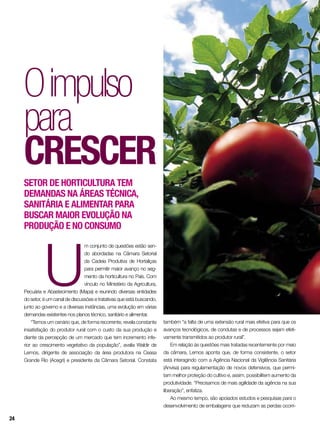 Oimpulso
para
crescer
U
m conjunto de questões estão sen-
do abordadas na Câmara Setorial
da Cadeia Produtiva de Hortaliças
para permitir maior avanço no seg-
mento da horticultura no País. Com
vínculo no Ministério da Agricultura,
Pecuária e Abastecimento (Mapa) e reunindo diversas entidades
do setor, é um canal de discussões e tratativas que está buscando,
junto ao governo e a diversas instâncias, uma evolução em várias
demandas existentes nos planos técnico, sanitário e alimentar.
“Temos um cenário que, de forma recorrente, revela constante
insatisfação do produtor rural com o custo da sua produção e
diante da percepção de um mercado que tem incremento infe-
rior ao crescimento vegetativo da população”, avalia Waldir de
Lemos, dirigente de associação da área produtora na Ceasa
Grande Rio (Acegri) e presidente da Câmara Setorial. Constata
Setor de horticultura tem
demandas na áreas técnica,
sanitária e alimentar para
buscar maior evolução na
produção e no consumo
também “a falta de uma extensão rural mais efetiva para que os
avanços tecnológicos, de condutas e de processos sejam efeti-
vamente transmitidos ao produtor rural”.
Em relação às questões mais tratadas recentemente por meio
da câmara, Lemos aponta que, de forma consistente, o setor
está interagindo com a Agência Nacional da Vigilância Sanitária
(Anvisa) para regulamentação de novos defensivos, que permi-
tam melhor proteção do cultivo e, assim, possibilitem aumento da
produtividade. “Precisamos de mais agilidade da agência na sua
liberação”, enfatiza.
Ao mesmo tempo, são apoiados estudos e pesquisas para o
desenvolvimento de embalagens que reduzam as perdas ocorri-
24
 