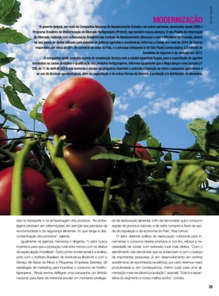 MODERNIZAÇÃO
O governo federal,por meio da Companhia Nacional deAbastecimento (Conab) e de outras parcerias,desenvolve desde 2005 o
Programa Brasileiro de Modernização do Mercado Hortigranjeiro (Prohort),que também busca avanços. O seu Projeto de Informação
de Mercado,realizado com aAssociação Brasileira das Centrais deAbastecimento (Abracen) e com o Ministério da Fazenda,deverá
ter seu banco de dados utilizado para subsídio de políticas agrícolas e econômicas,informou a Conab,em maio de 2014.As Ceasas
respondem por cerca de 50% do comércio do setor no País,e o principal entreposto (o de São Paulo) comercializou 3,3 milhões de
toneladas de legumes e de verduras em 2013.
A companhia ainda anunciou acordo de cooperação técnica com a estatal espanholaTragsa,para a capacitação de agentes
envolvidos na cadeia produtiva e qualificação dos produtos hortigranjeiros. Informou igualmente que o Mapa lançou nova portaria (nº
339,de 11 de abril de 2014) que aumenta o escopo do programa,inserindo o estímulo à inserção de micro e pequenos agricultores e
ao uso de técnicas agroecológicas,além da capacitação e de outras formas de fomento à produção e à distribuição de alimentos.
das no transporte e na armazenagem dos produtos. “As emba-
lagens precisam ser uniformizadas, em atenção aos princípios da
economicidade e da segurança alimentar, no que tange à des-
contaminação dos produtos”, salienta.
Igualmente na agenda, menciona o dirigente, “o setor busca
incentivos para que a produção rural sofra menos com os efeitos
da especulação imobiliária”. Outro ponto fundamental é a análise,
junto com o Instituto Brasileiro de Horticultura (Ibrahort) e com o
Serviço de Apoio às Micro e Pequenas Empresas (Sebrae), de
estratégias de marketing para incentivar o consumo de hortifru-
tigranjeiros. “Ainda iremos deflagrar uma campanha, em âmbito
nacional, para fazer da merenda escolar um momento privilegia-
do de reeducação alimentar, a fim de demonstrar que o consumo
regular de produtos naturais, e de safra, conspira a favor da saú-
de da população e da economia do País”, frisa Lemos.
O setor defende política de reeducação nutricional para in-
crementar o consumo destes produtos e, por fim, reforça a ne-
cessidade de contar com extensão rural mais efetiva. “Com o
atendimento das demandas que se evidenciam e com o avanço
de importantes pesquisas, já em desenvolvimento em centros
acadêmicos de reconhecida excelência, por certo teremos maior
produtividade e, em consequência, menor custo para uma ali-
mentação mais saudável à população”, assinala. “Esta é a expec-
tativa do segmento e nosso melhor sonho”, conclui.
InorAg.Assmann
25
 