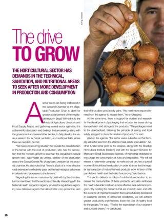 A
set of issues are being addressed in
the Sectorial Chamber of the Vege-
table Production Chain to allow for
greater advancement of the vegeta-
ble sector in Brazil. With a link to the
Ministry of Agriculture, Livestock and
Food Supply (Mapa), and gathering several sector agencies, it is
a channel for discussion and dealings that are seeking, along with
the government and several other bodies, to help develop the va-
rious areas in the technical, sanitation, and nutritional fields where
there are needs to be met.
“We have a reoccurring situation that reveals the dissatisfaction
of the farmer with the cost of production, who has the percep-
tion that the market’s growth is less than the population’s natural
growth rate,” said Waldir de Lemos, director of the production
area of the Ceasa Grande Rio (Acegri) and president of the secto-
rial chamber. He also noted that “there is a lack of a more effective
rural extension to effectively pass on the technological advances
in behavior and processes to the farmers.”
Regarding the issues more recently dealt with by the chamber,
Lemos mentioned that the sector is continually interacting with the
National Health Inspection Agency (Anvisa) for regulations regard-
ing new defensive agents that allow better crop protection, and
Thedrive
togrow
Thehorticulturalsectorhas
demandsinthetechnical,
sanitation,andnutritionalareas
toseekaftermoredevelopment
inproductionandconsumption
that will thus allow productivity gains. “We need more responsive-
ness from the agency to release them,” he emphasized.
At the same time, there is support for studies and research
for the development of packaging that reduces the losses during
transportation and storage of the products. “The packages need
to the standardized, following the principle of saving and food
safety, in regard to decontamination of products,” he said.
Also on the agenda, “the sector seeks subsidies so that farm-
ing will suffer less from the effects of real estate speculation.” An-
other fundamental point is the analysis, along with the Brazilian
Horticultural Institute (Ibrahort) and with the Support Services for
Micro and Small Businesses (Sebrae), of marketing strategies to
encourage the consumption of fruits and vegetables. “We will still
release a nationwide campaign to make school lunches a special
moment for nutritional reeducation, in order to show that the regu-
lar consumption of natural harvest products work in favor of the
population’s health and the Nation’s economy,” said Lemos.
The sector defends a policy of nutritional reeducation to in-
crease the consumption of these products, and also reinforces
the need to be able to rely on a more effective rural extension pro-
gram. “By meeting the demands that are shown to exist, and with
the advance of important research that is already being developed
in academic centers of renowned excellence, we will achieve
greater productivity and therefore, lower the cost of healthy food
for the people,” he said. “That is the expectation of our segment
and our best dream,” he concluded.
InorAg.Assmann
26
 