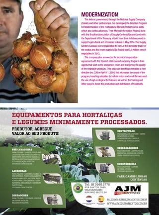 MODERNIZATION
The federal government,through the National Supply Company
(Conab) and other partnerships,has developed the Brazilian Program
for Modernization of the Horticultural Market (Prohort) since 2005,
which also seeks advances.Their Market Information Project,done
with the BrazilianAssociation of Supply Centers (Abracen) and with
the Department of theTreasury,should have their database used to
support agricultural and economic policies in May 2014.The Supply
Centers (Ceasas) were responsible for 50% if the domestic trade for
the sector,and that main outpost (São Paulo) sold 3.3 million tons of
vegetables in 2013.
The company also announced its technical cooperation
agreement with the Spanish state owned companyTragsa to train
agents that work in the production chain and to improve the quality
of the vegetable products.They also said that Mapa released a new
directive (no. 339 onApril 11,2014) that increases the scope of the
program,inserting subsidies to include micro and small farmers and
the use of agri-ecological techniques,as well as the training and
other ways to foster the production and distribution of foodstuffs.
 
