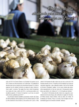 ciclo de 2013 do Centro-Oeste e do Sudeste foi superior ao de
2012, devido ao clima favorável, com noites frias. “A qualidade foi
decisiva para que os preços aos produtores ficassem no mesmo
patamar do ano anterior, embora os valores do alho chinês te-
nham caído”, comenta. “Na região Sul, todo o alho foi plantado
nos meses de maio a julho de 2013, e as lavouras estão com
excelente aspecto. O inverno foi rigoroso e, por isso, se prevê
safra de boa qualidade para 2014”.
Os principais estados brasileiros produtores de alho são Goiás
(35.303 toneladas), Santa Catarina (18.734 t), Minas Gerais (17.628
t) e Rio Grande do Sul (16.835 t). De acordo com Lucini, o País
cultiva 8 mil hectares de alho nobre roxo por ano e cerca de 4 mil
hectares de alho comum. “Os alhos comuns destinam-se mais aos
mercados regionais, e são cultivados desde o Sul do Rio Grande
do Sul até o Nordeste”, explica. “Já os roxos nobres são produ-
zidos especialmente no Sul, por cerca de 2 mil pequenos produ-
tores, que colhem, em média, de 11 a 12 mil quilos por hectare.”
Os outros 5 mil hectares de alho nobre roxo, segundo o pre-
sidente de honra da Anapa, são cultivados na região do Cerrado,
em Minas Gerais, Goiás e Bahia, onde se colhe, em média, 16
toneladas por hectare. “Hoje, no mundo, não há região com pro-
dutividade igual à do Cerrado do Brasil”, destaca.
O plantio de alho
atualmente gera cerca de 100
mil empregos no Brasil
SílvioÁvila
31
 