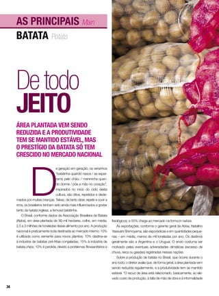 D
e geração em geração, os versinhos
“batatinha quando nasce / se espar-
rama pelo chão; / menininha quan-
do dorme / põe a mão no coração”,
inspirados no início do ciclo desta
cultura, são ditos, repetidos e decla-
mados por muitas crianças. Talvez, de tanto dizer, repetir e ouvir a
rima, os brasileiros tenham sido ainda mais influenciados a gostar
tanto da batata inglesa, a famosa batatinha.
O Brasil, conforme dados da Associação Brasileira da Batata
(Abba), em área plantada de 90 mil hectares, colhe, em média,
2,5 a 3 milhões de toneladas desse alimento por ano. A produção
nacional é praticamente toda destinada ao mercado interno: 10%
é utilizada como semente para novos plantios; 10% destina-se
à indústria de batatas pré-fritas congeladas; 15% à indústria de
batata chips; 10% é perdida, devido a problemas fitossanitários e
batata Potato
As principais Main
Detodo
jeito
Área plantada vem sendo
reduzida e a produtividade
tem se mantido estável,mas
o prestígio da batata só tem
crescido no mercado nacional
fisiológicos; e 55% chega ao mercado na forma in natura.
As exportações, conforme o gerente geral da Abba, Natalino
Yassushi Shimoyama, são esporádicas e em quantidades peque-
nas – em média, menos de mil toneladas por ano. Os destinos
geralmente são a Argentina e o Uruguai. O envio costuma ser
motivado pelas eventuais adversidades climáticas (excesso de
chuva, seca ou geadas) registradas nessas nações.
Sobre a produção de batata no Brasil, que ocorre durante o
ano todo, o diretor avalia que, de forma geral, a área plantada vem
sendo reduzida regularmente, e a produtividade tem se mantido
estável. “O recuo de área está relacionado, basicamente, ao ele-
vado custo de produção, à falta de mão de obra e à informalidade
34
 