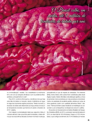 O Brasil colhe, em
média, até 3 milhões de
toneladas de batata por ano
na comercialização”, ressalta. “Já a estabilidade no rendimento
tem a ver com as variações climáticas e com os problemas fitos-
sanitários, principalmente no solo”.
Para 2014, conforme Shimoyama, a tendência é de que haja
certa falta de batata no mercado, devido à deficiência em água
em algumas importantes regiões produtoras. “Neste momento, a
escassez da batata está relacionada ao longo período de seca e
às temperaturas recordes que tivemos em janeiro e fevereiro de
2014”, detalha.
Com relação à comercialização deste que, segundo a Abba, é
o terceiro alimento mais consumido pela humanidade, o diretor afir-
ma que nas duas últimas décadas ocorreram inúmeras mudanças,
principalmente no que diz respeito às variedades. “As anteriores
(Bintje, Achat, Barak, entre outras) foram substituídas pelas atuais
(Ágata, Cupido, Asterix, Mondial), e esta alteração significou a troca
de sementes menos produtivas por mais produtivas e, lamentavel-
mente, de variedades de excelente aptidão culinária por outras de
ótima aparência, porém com qualidade alimentícia inferior”, des-
creve. “Tal troca também acaba resultando na insatisfação do con-
sumidor e, por consequência, na retração de consumo”, justifica.
De acordo com levantamento do Instituto Brasileiro de Geogra-
fia e Estatística (IBGE), de 2013, a produção nacional de batata em
2012, em área total de 136 mil hectares, chegou a 3.732 mil tone-
ladas, o que configura rendimento de 27,44 toneladas por hectare.
InorAg.Assmann
35
 