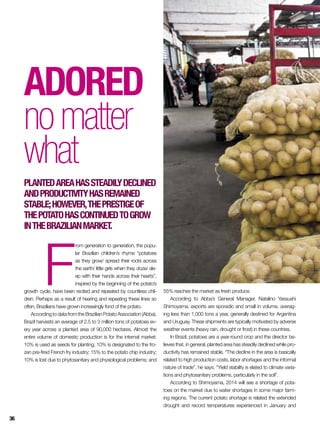 Inglês
F
rom generation to generation, the popu-
lar Brazilian children’s rhyme “potatoes
as they grow/ spread their roots across
the earth/ little girls when they doze/ sle-
ep with their hands across their hearts”,
inspired by the beginning of the potato’s
growth cycle, have been recited and repeated by countless chil-
dren. Perhaps as a result of hearing and repeating these lines so
often, Brazilians have grown increasingly fond of the potato.
According to data from the Brazilian Potato Association (Abba),
Brazil harvests an average of 2.5 to 3 million tons of potatoes ev-
ery year across a planted area of 90,000 hectares. Almost the
entire volume of domestic production is for the internal market:
10% is used as seeds for planting; 10% is designated to the fro-
zen pre-fired French fry industry; 15% to the potato chip industry;
10% is lost due to phytosanitary and physiological problems; and
Adored
nomatter
what
Plantedareahassteadilydeclined
andproductivityhasremained
stable;however,theprestigeof
thepotatohascontinuedtogrow
intheBrazilianmarket.
55% reaches the market as fresh produce.
According to Abba’s General Manager, Natalino Yassushi
Shimoyama, exports are sporadic and small in volume, averag-
ing less than 1,000 tons a year, generally destined for Argentina
and Uruguay. These shipments are typically motivated by adverse
weather events (heavy rain, drought or frost) in these countries.
In Brazil, potatoes are a year-round crop and the director be-
lieves that, in general, planted area has steadily declined while pro-
ductivity has remained stable. “The decline in the area is basically
related to high production costs, labor shortages and the informal
nature of trade”, he says. “Yield stability is elated to climate varia-
tions and phytosanitary problems, particularly in the soil”.
According to Shimoyama, 2014 will see a shortage of pota-
toes on the market due to water shortages in some major farm-
ing regions. The current potato shortage is related the extended
drought and record temperatures experienced in January and
36
 