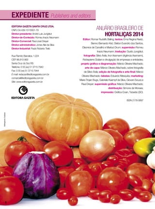 EXPEDIENTE Publishers and editors
ANUÁRIO BRASILEIRO DE
HORTALIÇAS 2014
Editor: Romar Rudolfo Beling; textos: Erna Regina Reetz,
Benno Bernardo Kist, Cleiton Evandro dos Santos,
Cleonice de Carvalho e Marluci Drum; supervisão: Romeu
Inacio Neumann; tradução: Guido Jungblut;
fotografia: Sílvio Ávila, Inor Assmann (Agência Assmann),
Robispierre Giuliani e divulgação de empresas e entidades;
projeto gráfico e diagramação: Márcio Oliveira Machado;
arte de capa: Márcio Oliveira Machado, sobre fotografia
de Sílvio Ávila; edição de fotografia e arte-final: Márcio
Oliveira Machado; tabelas: Eduardo Mesquita; marketing:
Maira Trojan Bugs, Gabriela Kaempf da Silva, Giovani Souza e
Raul Dreyer; supervisão gráfica: Márcio Oliveira Machado;
distribuição: Simone de Moraes;
impressão: Gráfica Coan, Tubarão (SC).
ISSN 2178-0897
EDITORA GAZETA SANTA CRUZ LTDA.
CNPJ 04.439.157/0001-79
Diretor-presidente: André Luís Jungblut
Diretor-de-Conteúdo: Romeu Inacio Neumann
Diretor-Comercial: Raul José Dreyer
Diretor-administrativo: Jones Alei da Silva
Diretor-Industrial: Paulo Roberto Treib
Rua Ramiro Barcelos, 1.224
CEP 96.810-900
Santa Cruz do Sul, RS
Telefone: 0 55 (xx) 51 3715 7940
Fax: 0 55 (xx) 51 3715 7944
E-mail: redacao@editoragazeta.com.br
comercial@editoragazeta.com.br
Site: www.editoragazeta.com.br
RobispierreGiuliani
2
 
