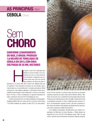 cebola Onion
As principais Main
Sem
choro
Conforme levantamento
do IBGE,o Brasil produziu
1,6 milhão de toneladas de
cebola em 2013,com área
cultivada de 55 mil hectares
H
á quem a use como desculpa para
libertar um choro contido, com a es-
perança de que os mais próximos
não percebam as lágrimas que es-
correm pelo rosto (uma vez que ela
gera ardência nos olhos de quem a
descasca ou a corta). Mas deve mesmo ser utilizada para dar
um gostinho muito especial no tempero de uma receita, seja a
mais simples ou a mais sofisticada. E a cebola produzida no Brasil
conquista os mais seletos paladares. A demanda é tanta que a
colheita nacional sequer supre totalmente o consumo dos brasi-
leiros. Por isso, o País é considerado um grande importador do
bulbo, adquirindo cerca de 240 mil toneladas por ano.
Conforme levantamento do Instituto Brasileiro de Geografia e
Estatística (IBGE), feito em março de 2014, ao todo o País colheu
1.610.699 toneladas de cebola na safra 2013, em área planta-
da de 55.445 hectares. O estudo indica que entre os principais
estados produtores do bulbo estão Santa Catarina, Bahia e São
Paulo. De acordo com o presidente da Associação Nacional dos
Produtores de Cebola (Anace), Almir Schaffer, praticamente toda
a quantidade produzida no País é destinada para consumo in-
terno. As exportações, quando ocorrem, são para a Argentina, e
têm intuito de atender a dificuldades de abastecimento quando o
país vizinho passa por problemas climáticos.
Com relação à importação, Schaffer afirma que, desde a im-
plantação do Mercosul, há duas décadas, o Brasil adquire da
Argentina em torno de 200 mil toneladas anuais. Além do país
vizinho, também são fornecedores constantes Holanda, Espanha
42
 