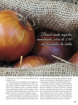 e Chile. Estes com o valor menor, de aproximadamente 40 mil
toneladas no total.
O último ciclo não foi muito satisfatório para os brasileiros. Em
2013, o País teve problemas de abastecimento de cebola no pri-
meiro semestre, resultado da quebra das safras do sul na fase
2012/13. Para o presidente da Anace, os problemas climáticos
foram a principal causa das perdas. “Granizo, estiagem e venda-
vais reduziram a colheita da região sulina em cerca de 20%, o que
significa, no valor total, em torno 150 mil toneladas”, comenta.
Já no segundo semestre de 2013, a produção do Sudeste e do
Cerrado ficou acima da média, provocando excesso de oferta até o
final do ano. “Por isso, os preços pagos ao produtor caíram no perí-
odo, ficando abaixo de R$ 0,42 pelo quilo, considerado o valor refe-
rencial do custo de produção”, ressalta Schaffer. Em janeiro de 2014
os preços reagiram e alcançaram a média de R$ 0,80 pelo quilo.
As principais inovações na cebolicultura continuam relaciona-
das à mecanização da produção, à expansão da semeadura e à
adoção de variedades mais produtivas. Conforme o presidente
da Anace, a semeadura direta deve continuar com forte aceita-
ção. “Em Santa Catarina, por exemplo, ela poderá atingir a 50%
da área cultivada na safra de 2014”, observa. “As tentativas de
colheita mecanizada estão sendo feitas em todas as regiões pro-
dutoras, com destaque para o cerrado. Já o uso de híbridos teve
aumento considerável no Sudeste, em Goiás e no Nordeste”.
Brasil ainda importa,
anualmente, cerca de 240
mil toneladas do bulbo
InorAg.Assmann
43
 