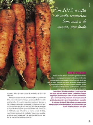 e quase o dobro do custo mínimo de produção, de R$ 12,30
pela caixa.
A temporada de inverno da cenoura, de julho a novembro de
2013, não manteve a remuneração, apesar de o frio ter reduzido
a oferta no Sul. Em outubro, quando o rendimento alcançou a
100 toneladas por hectare, foi registrado o menor preço do ano,
de R$ 5,93 pela caixa de 29 quilos, para um custo de produção
de R$ 10,30. A média entre agosto e novembro pela caixa “suja”
foi R$ 110,21, valor 43% inferior ao mesmo período de 2012,
mas 13% acima do custo de produção. “Mesmo com essa bai-
xa, foi mantida a rentabilidade”, diz João Gabriel Dumbra, ana-
lista de mercado de cenouras do Cepea.
FREIO PUXADO
A safra de verão 2013/14 não mostrou grandes novidades.
A área e a produção permaneceram estáveis e os rendimentos
estiveram abaixo da temporada anterior. O aumento da oferta,a
partir de março,concorreu para reduzir as margens dos agricultores.
Ao mesmo tempo,no final de março e no início de abril foi iniciado
o cultivo da safra de inverno,que deve manter as mesmas
características de área e produção do ciclo anterior.
Os produtores não estão estimulados a investir em virtude
dos preços praticados. Mesmo rentável,a cultura não apresenta
margens que permitam ampliar a área ou realizar investimentos,
pois o aumento de oferta pressionaria ainda mais os preços.A
produtividade dependerá das variáveis climáticas.A expectativa
do fenômeno climático El Niño no Brasil preocupa em alguns
polos produtivos diante da possibilidade de estresses hídricos,por
excesso ou falta de água,que pode gerar.
Em 2013, a safra
de verão remunerou
bem; mas a de
inverno, nem tanto
SílvioÁvila
47
 
