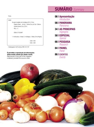 SUMÁRIO Summary
06 | Apresentação
08 | PANORAMA
34 | AS PRINCIPAIS
58 | ESPECIAL
66 | PESQUISA
84 | PAINEL
86 | EVENTOS
Introduction
Panorama
Highlights
Special
Research
Panel
Events
É permitida a reprodução de informações
desta revista, desde que citada a fonte.
Reproduction of any part of this magazine
is allowed, provided the source is cited.
Ficha
A636
	 Anuário brasileiro de hortaliças 2014 / Erna
	 Regina Reetz ... [et al.]. – Santa Cruz do Sul : Editora
	 Gazeta Santa Cruz, 2014.
	 88 p. : il.
	 ISSN 2178-0897
	 1. Horticultura – Brasil. 2. Hortaliças. I. Reetz, Erna Regina.
				CDD : 635
				CDU : 635
Catalogação: Edi Focking CRB-10/1197
3
 