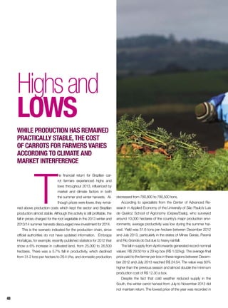Highsand
Lows
While production has remained
practically stable,the cost
of carrots for farmers varies
according to climate and
market interference
T
he financial return for Brazilian car-
rot farmers experienced highs and
lows throughout 2013, influenced by
market and climate factors in both
the summer and winter harvests. Al-
though prices were lower, they remai-
ned above production costs which kept the sector and Brazilian
production almost stable. Although the activity is still profitable, the
fall in prices charged for the root vegetable in the 2013 winter and
2013/14 summer harvests discouraged new investment for 2014.
This is the scenario indicated for the production chain, since
official authorities do not have updated information. Embrapa
Hortaliças, for example, recently published statistics for 2012 that
show a 6% increase in cultivated land, from 25,000 to 26,500
hectares. There was a 5.7% fall in productivity, which declined
from 31.2 tons per hectare to 29.4 t/ha, and domestic production
decreased from 780,800 to 780,500 tons.
According to specialists from the Center of Advanced Re-
search in Applied Economy of the University of São Paulo’s Luís
de Queiroz School of Agronomy (Cepea/Esalq), who surveyed
around 10,000 hectares of the country’s major production envi-
ronments, average productivity was low during the summer har-
vest. Yield was 51.6 tons per hectare between December 2012
and July 2013, particularly in the states of Minas Gerais, Paraná
and Rio Grande do Sul due to heavy rainfall.
The fall in supply from April onwards generated record nominal
values: R$ 29.50 for a 29 kg box (R$ 1.02/kg). The average final
price paid to the farmer per box in these regions between Decem-
ber 2012 and July 2013 reached R$ 24.54. The value was 63%
higher than the previous season and almost double the minimum
production cost of R$ 12.30 a box.
Despite the fact that cold weather reduced supply in the
South, the winter carrot harvest from July to November 2013 did
not maintain return. The lowest price of the year was recorded in
48
 