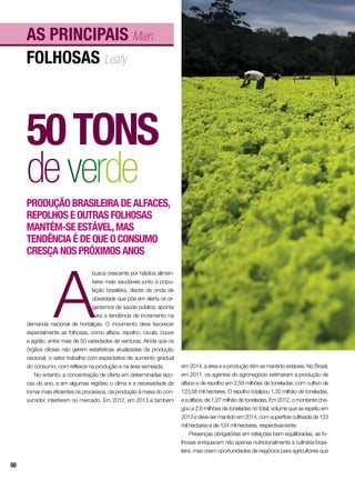 folhosas Leafy
As principais Main
50tons
deverde
Produção brasileira de alfaces,
repolhos e outras folhosas
mantém-se estável,mas
tendência é de que o consumo
cresça nos próximos anos
A
busca crescente por hábitos alimen-
tares mais saudáveis junto à popu-
lação brasileira, diante da onda de
obesidade que põe em alerta os or-
ganismos de saúde pública, aponta
para a tendência de incremento na
demanda nacional de hortaliças. O movimento deve favorecer
especialmente as folhosas, como alface, repolho, rúcula, couve
e agrião, entre mais de 50 variedades de verduras. Ainda que os
órgãos oficiais não gerem estatísticas atualizadas da produção
nacional, o setor trabalha com expectativa de aumento gradual
do consumo, com reflexos na produção e na área semeada.
No entanto, a concentração de oferta em determinadas épo-
cas do ano, e em algumas regiões; o clima e a necessidade de
tornar mais eficientes os processos, da produção à mesa do con-
sumidor, interferem no mercado. Em 2012, em 2013 e também
em 2014, a área e a produção têm se mantido estáveis. No Brasil,
em 2011, os agentes do agronegócio estimaram a produção de
alface e de repolho em 2,59 milhões de toneladas, com cultivo de
123,58 mil hectares. O repolho totalizou 1,32 milhão de toneladas,
e a alface, de 1,27 milhão de toneladas. Em 2012, o montante che-
gou a 2,6 milhões de toneladas no total, volume que se repetiu em
2013 e deve ser mantido em 2014, com superfície cultivada de 123
mil hectares e de 124 mil hectares, respectivamente.
Presenças obrigatórias em refeições bem equilibradas, as fo-
lhosas enriquecem não apenas nutricionalmente a culinária brasi-
leira, mas criam oportunidades de negócios para agricultores que
50
 