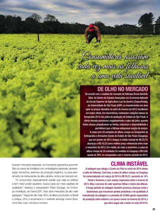 Consumidores associam
cada vez mais as folhosas
a uma vida saudável
buscam mercados especiais, os chamados segmentos gourmet.
São os casos de hortaliças com embalagens especiais, apresen-
tação, tamanhos, sistemas de produção orgânico, ou para aten-
dimento de restaurantes de alta culinária, nichos de mercado etc.
“O consumidor, especialmente aquele que viaja ao exterior
e tem maior poder aquisitivo, busca cada vez mais vegetais de
qualidade”, destaca o pesquisador Fábio Suinaga, da Embra-
pa Hortaliças, de Gama (DF). “Isso abre mercados de alto valor
agregado.” Segundo ele, hoje, 65% da alface produzida no Brasil
é crespa, 25% é americana e o restante abrange outros tipos,
como lisa, roxa, mimosa e romana.
CLIMA INSTÁVEL
A estiagem que atingiu o Centro do País no verão de 2014 afetou
a safra de folhosas. Com isso,a caixa de alface crespa,na Ceagesp,
foi comercializada em março de 2014 a R$ 35,31,aumento de 14%
frente a fevereiro,e com avanço expressivo sobre o inverno de
2013. Mas o excesso de calor queimou folhas e raízes das alfaces.
O longo período de estiagem também provocou doenças virais e
bacterianas,que trouxeram perdas produtivas e de qualidade.A
manutenção da estiagem e a previsão de El Niño geram expectativa
de produção entre estável e um pouco menor no inverno de 2014,o
que deve seguir até o verão no ciclo 2014/15.
DE OLHO NO MERCADO
De acordo com a analista de mercado de folhosas BrunaAbrahão
Silva,do Centro de EstudosAvançados em EconomiaAplicada
da Escola Superior deAgricultura Luiz de Queiroz (Cepea/Esalq),
da Universidade de São Paulo (USP),os investimentos em área
após os preços elevados na safra de inverno de 2012 resultaram
em maior oferta. Em decorrência,motivaram cotações baixas na
temporada 2013 nos polos de produção do Estado de São Paulo.A
oferta elevada pressionou negativamente o valor até julho,quando
fortes chuvas prejudicaram as hortas,reduziram a disponibilidade e
permitiram que a folhosa esboçasse reação de preços.
A caixa com 24 unidades de alface crespa na Companhia de
Entrepostos eArmazéns Gerais do Estado de São Paulo (Ceagesp),
que em janeiro de 2013 chegou à média mensal de R$ 23,75,
alcançou a R$ 18,33 como melhor preço referencial entre maio
e novembro de 2013. Em média,de maio a novembro,a caixa de
alface crespa de 24 unidades foi vendida na Ceagesp a R$ 9,89,
queda de 39% no comparativo com o mesmo período de 2012. SílvioÁvila
51
 
