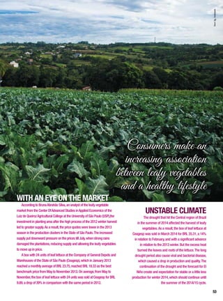 WITH AN EYE ON THE MARKET
According to BrunaAbrahão Silva,an analyst of the leafy vegetable
market from the Center OfAdvanced Studies inApplied Economics of the
Luiz de QueirozAgricultural College at the University of São Paulo (USP),the
investment in planting area after the high process of the 2012 winter harvest
led to greater supply.As a result,the price quotes were lower in the 2013
season in the production clusters in the State of São Paulo.The increased
supply put downward pressure on the prices till July,when strong rains
damaged the plantations,reducing supply and allowing the leafy vegetables
to move up in price.
A box with 24 units of leaf lettuce at the Company of General Depots and
Warehouses of the State of São Paulo (Ceagesp),which in January 2013
reached a monthly average of BRL 23.75,reached BRL 18.33 as the best
benchmark price from May to November 2013. On average,from May to
November,the box of leaf lettuce with 24 units was sold at Ceagesp for BRL
9.89,a drop of 39% in comparison with the same period in 2012.
UNSTABLE CLIMATE
The drought that hit the Central region of Brazil
in the summer of 2014 affected the harvest of leafy
vegetables.As a result,the box of leaf lettuce at
Ceagesp was sold in March 2014 for BRL 35.31,a 14%
in relation to February,and with a significant advance
in relation to the 2013 winter. But the excess heat
burned the leaves and roots of the lettuce.The long
drought period also cause viral and bacterial disease,
which caused a drop in production and quality.The
continuation of the drought and the forecast for El
Niño create and expectation for stable or a little less
production for winter 2014,which should continue until
the summer of the 2014/15 cycle.
Consumers make an
increasing association
between leafy vegetables
and a healthy lifestyle
InorAg.Assmann
53
 
