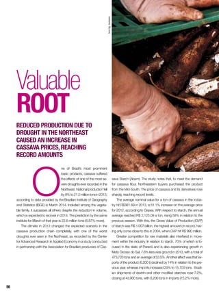 O
ne of Brazil’s most prominent
basic products, cassava suffered
the effects of one of the most se-
vere droughts ever recorded in the
Northeast. National production fell
by8%to21.2milliontonsin2013,
according to data provided by the Brazilian Institute of Geography
and Statistics (IBGE) in March 2014. Included among the vegeta-
ble family, it surpasses all others despite the reduction in volume,
which is expected to recover in 2014. The prediction by the same
institute for March of that year is 22.6 million tons (6.87% more).
The climate in 2013 changed the expected scenario in the
cassava production chain completely, with one of the worst
droughts ever seen in the Northeast, as recorded by the Center
for Advanced Research in Applied Economy in a study conducted
in partnership with the Association for Brazilian producers of Cas-
Valuable
root
Reduced production due to
drought in the Northeast
caused an increase in
cassava prices,reaching
record amounts
sava Starch (Abam). The study notes that, to meet the demand
for cassava flour, Northeastern buyers purchased the product
from the Mid-South. The price of cassava and its derivatives rose
sharply, reaching record levels.
The average nominal value for a ton of cassava in the indus-
try hit R$381.69 in 2013, a 61.1% increase on the average price
for 2012, according to Cepea. With respect to starch, the annual
average reached R$ 2,125.09 a ton, rising 58% in relation to the
previous season. With this, the Gross Value of Production (GVP)
of starch was R$ 1.007 billion, the highest amount on record, hav-
ing only come close to this in 2004, when GVP hit R$ 990 million.
Greater competition for raw materials also interfered in move-
ment within the industry. In relation to starch, 70% of which is fo-
cused in the state of Paraná and is also experiencing growth in
Mato Grosso do Sul, 7.6% less was ground in 2013, with a total of
473,720 tons and an average of 53.5%. Another effect was that ex-
ports of the product (6,200 t) declined by 14% in relation to the pre-
vious year, whereas imports increased 29% to 15,700 tons. Brazil-
ian shipments of dextrin and other modified starches rose 7.2%,
closing at 43,900 tons, with 8,200 tons in imports (15.2% more).
InorAg.Assmann
56
 