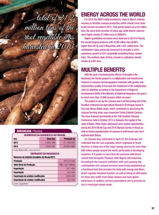 ARRANCADA / Plucking
NúmerosdamandiocanoBrasil
DERIVADODAMANDIOCA
Ano 	 Área(ha) 	 Produção(t)
2013	 1.524.196	 21.199.305
2014	 1.525.181	22.654.996
Fonte: IBGE/LSPA, março de 2014.
Númerosdaindústriabrasileiradefécula/2013
Produção	 473,72 mil t
ValorBrutodaProdução	 R$ 1,007 bilhão
Importação	 15,7 mil t
Exportação	 6,2 mil t
Exportaçãodeamidosmodificados	 43,9 mil t
Importaçãodeamidosmodificados	 8,2 mil t
Fonte: Cepea/Ibam.
ENERGY ACROSS THE WORLD
For 2014,the IBGE’s initial predictions,made in March,indicate
recovery in Brazilian cassava production,which should come close
to the amount recorded in 2012. That period closed out at 23 million
tons,the same level recorded 10 years ago,while interim volumes
were higher (nearly 27 million tons in 2006/07).
Higher quantitative increases were observed in 2014 in Paraná,
the second largest producer,with 4.239 million tons (9.68%
higher than 2013); and in Maranhão,with 1.631 million tons. The
northeastern state,previously hampered by drought,is set to
experience growth of 23%,potentially overtaking Bahia,ranked
third. The northern state of Pará,a leader in cultivation,should
remain at 4,681 tons.
MULTIPLE BENEFITS
With the goal of minimizing the effects of drought in the
Northeast,the Reniva project is a multiplication and transference
network of cassava micropropagation materials with genetic and
phytosanitary quality. It forecasts the installment of 68 multiplication
units for plantlets; according to the Department of Regional
Development (SDR) of the Ministry of National Integration,the goal is
to reach more than 14,000 growers within six years.
The project is run by the Cassava and Fruit Harvesting unit of the
Brazilian Enterprise forAgricultural Research (Embrapa),based in
Cruz dasAlmas (Bahia state),which contributes to structuring the
cassava farming chain,says researcher Carlos Estevão Cardoso.
The issue featured prominently at the 15th Brazilian Cassava
Conference,held in October 2013 in Salvador,the capital of the
state of Bahia. Other topics addressed were market opportunities
during the 2014World Cup and 2016 Olympic Games in Brazil,as
well as further popularization of cassava in well-known and more
sophisticated dishes.
On Cassava Day, celebrated on April 22, the Embrapa unit
reiterated that the root vegetable, which originated in South
America, is today one of the major energy sources for more than
600 million people around the world, particularly in developing
countries. It is grown in more than 80 countries, with Brazil
ranked third alongside Thailand, after Nigeria and Indonesia.
According to the research institution, with each passing day
carbohydrate-rich cassava becomes more firmly established as
a functional food that provides the body with energy and fibers,
which regulate intestinal function, as well as being an alternative
for those who suffer from Celiac disease and have gluten
intolerance. In addition, farmers associations aim to promote its
use in municipal school meals.
total of 21.2
million tons of the
root vegetable was
harvested in 2013
57
 