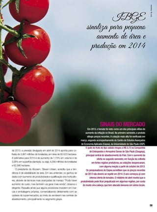 IBGE
sinaliza para pequeno
aumento de área e
produção em 2014
SINAIS DO MERCADO
Em 2013,o tomate foi visto como um dos principais vilões do
aumento da inflação no Brasil. No primeiro semestre,o produto
atingiu preços recordes.A cotação mais alta foi verificada em
março,segundo acompanhamento do Centro de EstudosAvançados
de EconomiaAplicada (Cepea),da Universidade de São Paulo (USP).
O quilo do fruto do tipo salada chegou a R$ 5,73 na Companhia
de Entrepostos eArmazéns Gerais de São Paulo (Ceagesp),
principal central de abastecimento do País. Com o aumento da
oferta no segundo semestre,em função da colheita
em fortes regiões produtoras,as cotações despencaram,
com alguma reação a partir de outubro de 2013.
Os pesquisadores do Cepea acreditam que os preços recordes
de 2013 não devem se repetir em 2014. O ano começou já com
intensa oferta de tomates. O relatório de abril mostra que a
produtividade pode ficar prejudicada em algumas regiões,por conta
do inseto vira-cabeça,que tem atacado lavouras em vários locais.
de 2013, a previsão divulgada em abril de 2014 aponta para co-
lheita de 3,987 milhões de toneladas, em área de 60.523 hectares.
A estimativa para 2014 é de aumento de 1,73% em volume e de
3,38% em superfície plantada, ou seja, 4,056 milhões de toneladas
e 62.566 hectares.
O presidente da Abcsem, Steven Udsen, acredita que a ten-
dência é de estabilidade de área. Em seu entender, os ganhos se
darão com aumento de produtividade e qualificação dos horticulto-
res, através de técnicas mais avançadas de manejo. “Pode haver
aumento de custo, mas também vai gerar mais renda”, observa o
dirigente. Ressalta ainda que alguns produtores investem em mar-
cas e embalagens próprias, comercializando diretamente com as
cadeias de supermercados, ao invés de venderem nas centrais de
abastecimento, principalmente no segmento grape.
InorAg.Assmann
59
 