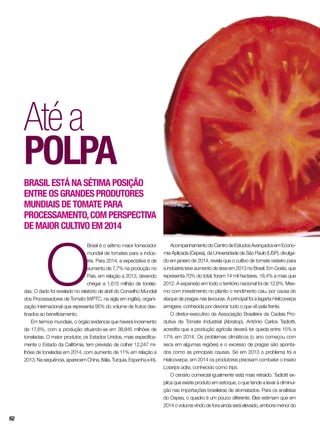 O
Brasil é o sétimo maior fornecedor
mundial de tomates para a indús-
tria. Para 2014, a expectativa é de
aumento de 7,7% na produção no
País, em relação a 2013, devendo
chegar a 1,615 milhão de tonela-
das. O dado foi revelado no relatório de abril do Conselho Mundial
dos Processadores de Tomato (WPTC, na sigla em inglês), organi-
zação internacional que representa 95% do volume de frutos des-
tinados ao beneficiamento.
Em termos mundiais, o órgão evidencia que haverá incremento
de 17,6%, com a produção situando-se em 38,845 milhões de
toneladas. O maior produtor, os Estados Unidos, mais especifica-
mente o Estado da Califórnia, tem previsão de colher 12,247 mi-
lhões de toneladas em 2014, com aumento de 11% em relação a
2013. Na sequência, aparecem China, Itália, Turquia, Espanha e Irã.
Atéa
polpa
Brasil está na sétima posição
entre os grandes produtores
mundiais de tomate para
processamento,com perspectiva
de maior cultivo em 2014
AcompanhamentodoCentrodeEstudosAvançadosemEcono-
mia Aplicada (Cepea), da Universidade de São Paulo (USP), divulga-
do em janeiro de 2014, revela que o cultivo de tomate rasteiro para
a indústria teve aumento de área em 2013 no Brasil. Em Goiás, que
representa 70% do total, foram 14 mil hectares, 18,4% a mais que
2012. A expansão em todo o território nacional foi de 12,6%. Mes-
mo com investimento no plantio o rendimento caiu, por causa do
ataque de pragas nas lavouras. A principal foi a lagarta Helicoverpa
armigera, conhecida por devorar tudo o que vê pela frente.
O diretor-executivo da Associação Brasileira da Cadeia Pro-
dutiva de Tomate Industrial (Abratop), Antônio Carlos Tadiotti,
acredita que a produção agrícola deverá ter queda entre 15% e
17% em 2014. Os problemas climáticos (o ano começou com
seca em algumas regiões) e o excesso de pragas são aponta-
dos como as principais causas. Se em 2013 o problema foi a
Helicoverpa, em 2014 os produtores precisam combater o inseto
Lotarips adisi, conhecido como trips.
O cenário comercial igualmente está mais retraído. Tadiotti ex-
plica que existe produto em estoque, o que tende a levar à diminui-
ção nas importações brasileiras de atomatados. Para os analistas
do Cepea, o quadro é um pouco diferente. Eles estimam que em
2014 o volume vindo de fora ainda será elevado, embora menor do
62
 