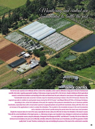 OUT OF CONTROL
Thefarmersalsoreportedalotofdifficultywiththecontrolofthecaterpillars,whichcouldbeattributed,inlargepart,tothelackoftechnicaland
scientificinformationregardingappropriatehandlingofHelicoverpaarmigerabyabout80%ofthefarmers.Despiteinstitutionalefforts(agricultural
research,ruraltechnicalassistanceandteaching)atthestateandfederallevel,thepestcontinuedtocauselossesinthisagribusinesssector.
“Considerable losses also occurred in tomato crops for industrial processing in Goiás in the 2013/14 harvest. However, this
segment was able to mobilize to avoid greater losses during the 2013/14 cycle,” said Miguel Michereff Filho, of Embrapa Hortaliças.
According to him, at the first outbreaks of the pest, the majority of the producers intensified the use of chemical synthetic
insecticides, especially those with a broad action spectrum (organophosphate and pyrethroid insecticide). Along with that, there was
an increase in the applications in order to contain the infestation. This resulted in the immediate increase in the cost of production
and a reduction on the farmer’s profits during the period when the insect was most prevalent.
Despitethemeasurestaken,formostofthecases,especiallythetomatoculture,theeffortdidnotreducetheinfestationorthelossesitcaused.
“Onlywiththecorrectidentificationofthetarget-species,i.e.,Helicoverpaarmigera,wasitpossibletotracestrategiestocontrolanduseinsecticides
inamoreappropriatemanner,usingthephilosophyofIntegratedPestManagement(IPM),”saidMichereff.“Currently,ifthefarmerfollowsthe
technicalrecommendations,thepestcanbeefficientlycontrolled,withouttheindiscriminateuseofinsecticides,andwiththeguaranteeofbetter
qualityfoods,”hesaid.Therefore,monitoringthecropsandidentifyingthepresenceoftheinsectatthecontrollevelisessential.
Monitoring and control are
fundamental to battle the pest
69
 