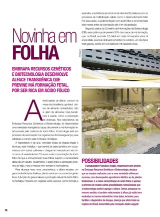 A
trivial salada de alface, comum na
mesa dos brasileiros, ganhará sta-
tus de alimento nutracêutico. Isto
é, além de alimentar, trará benefí-
cios à saúde, como a prevenção
de doenças. Nos laboratórios da
Embrapa Recursos Genéticos e Biotecnologia, foi desenvolvida
uma variedade transgênica capaz de prevenir a má-formação fe-
tal causada pela carência de ácido fólico. A tecnologia está em
processo de autorização nos organismos de biossegurança, para
validação a campo pela Embrapa Hortaliças.
A expectativa é de que, vencidas todas as etapas legais e
técnicas, esta hortaliça – que servirá de base genética em cruza-
mentos com outras cultivares – chegue ao mercado em até cin-
co anos. A variedade tem 15 vezes mais concentração de ácido
fólico do que a convencional: duas folhas suprem a necessidade
diária de um adulto. Atualmente, o ácido fólico é acrescido à fari-
nha de trigo, mas a mistura nem sempre é homogênea.
Para alcançar essa nova característica, a alface recebeu um
gene da Arabidopsis thaliana, planta usada em cruzamentos gené-
ticos. A função do gene é elevar a produção natural de ácido fólico
na hortaliça. Presente em vegetais verde-escuros, como brócolis e
Novinhaem
folha
Embrapa Recursos Genéticos
e Biotecnologia desenvolve
alface transgênica que
previne má formação fetal,
por ser rica em ácido fólico
espinafre, a substância (uma forma de vitamina B) colabora com os
processos de multiplicação celular, como o desenvolvimento fetal.
Por essa razão, a suplementação com ácido fólico é recomendada
dois meses antes da concepção até o fim da gestação.
Segundo dados do Conselho de Informações de Biotecnologia
(CIB), essa prática pode prevenir 50% dos casos de má formação,
que, no Brasil, acomete 1,6 bebê em cada mil nascidos vivos. A
anencefalia, acúmulo de líquido amniótico no cérebro, um dos tipos
mais graves, ocorre em 0,6 bebê por mil nascidos vivos.
POSSIBILIDADES
O pesquisador FranciscoAragão,responsável pelo projeto
na Embrapa Recursos Genéticos e Biotecnologia,destaca
que os ensaios realizados com a nova variedade obtiveram
sucesso,com desempenho agronômico idêntico ao de plantas
tradicionais. E a maior concentração de ácido fólico é apenas
a primeira de muitas outras possibilidades nutracêuticas que
a biotecnologia poderá agregar à alface. Outras pesquisas no
mesmo sentido,e também relacionadas à alface,já estão bem
evoluídas no mesmo laboratório. Uma delas,inclusive,para
facilitar o diagnóstico da dengue,doença que afeta todas as
regiões do Brasil,transmitida pelo mosquito Aëdes aegypti.
Divulgação
74
 