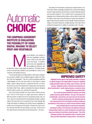 Automatic
choice
The Campinas Agronomy
Institute is evaluating
the possibility of using
digital imaging to select
fruit and vegetables
M
anual selection and grading of
fruits and vegetables could be-
come a thing of the past within
a few short years. In addition,
some fruits and vegetables are
also classified according to size
by electronic sorters using weight as reference. The latest develo-
pment is that all these activities could potentially be carried out by
machines, with greater accuracy.
The Campinas Agronomy Institute (IAC) in São Paulo is develop-
ing a program entitled “Use of Digital Imaging to Select and Clas-
sify Fruits and Vegetables”. “We are currently developing selection
methodologies and the next step will be to test these on sorting
tables”, reports Juliana Sanches, a researcher with IAC, an institu-
tion that forms part of the Department of Agriculture and Supply for
the State of São Paulo. Juliana coordinates the program alongside
Antônio Carlos Loureiro Lino, another IAC researcher.
One of the study’s priorities is to ensure these methods are low
cost. “The aim of the study is to adapt open-source software to
allow the system to select and sort by recognizing shape, size, vol-
ume, color and mechanical and/or physiological damage”, explains
Juliana. She adds that some companies in the country already offer
image technology for selecting and sorting fruit and vegetables on
produce such as guavas and tomatoes. However, the cost of sort-
ing machines that offer this technology is very high. “Only some of
the major farmers and exporters are purchasing them”, she says.
IMPROVED SAFETY
Vegetable farming requires high quality standards in response
to cultural changes in the eating habits of consumers.Vegetable
quality generally includes size,shape,mass,firmness,color and
damage.“Vegetable produce is selected and sorted based on
these characteristics”,reports Juliana Sanches,a researcher at the
CampinasAgronomy Institute (IAC).
“As a result,the phase dedicated to selection and sorting
produce deserves greater attention”,she says. First,because it
is traditionally a manual task,and second because the domestic
market is seeking to professionalize the vegetable trade.As
such,growing demand for fruit graded according to quality and
inconsistency in the process as a result of human decision-making
have prompted interest in post-harvest automation.
According to Juliana,non-destructive and objective sorting and
characterization systems are under development using electronic
sensors and devices to meet these market demands. “One of the
techniques studied in the agricultural sector is machine vision,
which promotes objectivity in sorting produce”,she points out.
According to the researcher, acquiring the images requires a ma-
chine vision system, generally consisting of five components: lighting,
camera,imagecapturingcard(scanner),computerhardwaredevices
and computer programs. Thus, machine vision is recognized as the
integrated use of optical sensing devices, without direct contact with
the object under study, since procedures to receive and interpret im-
agesofrealscenesarecarriedoutautomatically.“Implementingtech-
nology in this sector becomes unviable because of the high cost of
software and equipment, in addition to operating costs”, she says.
SílvioÁvila
78
 