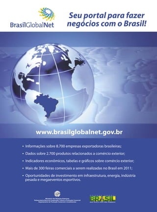Seu portal para fazer
negócios com o Brasil!
ŸInformações sobre 8.700 empresas exportadoras brasileiras;
ŸDados sobre 2.700 produtos relacionados a comércio exterior;
ŸIndicadores econômicos, tabelas e gráficos sobre comércio exterior;
ŸMais de 300 feiras comerciais a serem realizadas no Brasil em 2011;
ŸOportunidades de investimento em infraestrutura, energia, indústria
www.brasilglobalnet.gov.br
pesada e megaeventos esportivos.
Ministério das Relações Exteriores
Subsecretaria-Geral de Cooperação, Cultura e Promoção Comercial
Departamento de Promoção Comercial e Investimentos
 