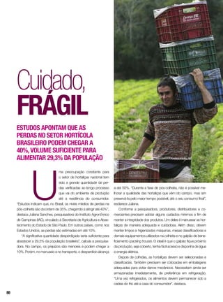 Cuidado,
frágil
Estudos apontam que as
perdas no setor hortícola
brasileiro podem chegar a
40%,volume suficiente para
alimentar 29,3% da população
U
ma preocupação constante para
o setor de hortaliças nacional tem
sido a grande quantidade de per-
das verificadas ao longo processo
que vai do ambiente de produção
até a residência do consumidor.
“Estudos indicam que, no Brasil, os níveis médios de perdas na
pós-colheita são da ordem de 35%, chegando a atingir até 40%”,
destaca Juliana Sanches, pesquisadora do Instituto Agronômico
de Campinas (IAC), vinculado à Secretaria de Agricultura e Abas-
tecimento do Estado de São Paulo. Em outros países, como nos
Estados Unidos, as perdas são estimadas em até 10%.
“A significativa quantidade desperdiçada seria suficiente para
abastecer a 29,3% da população brasileira”, calcula a pesquisa-
dora. No campo, os prejuízos são menores e podem chegar a
10%. Porém, no manuseio e no transporte, o desperdício alcança
a até 50%. “Durante a fase de pós-colheita, não é possível me-
lhorar a qualidade das hortaliças que vêm do campo, mas sim
preservá-la pelo maior tempo possível, até o seu consumo final”,
esclarece Juliana.
Conforme a pesquisadora, produtores, distribuidores e co-
merciantes precisam adotar alguns cuidados mínimos a fim de
manter a integridade dos produtos. Um deles é manusear as hor-
taliças de maneira adequada e cuidadosa. Além disso, devem
manter limpos e higienizados máquinas, mesas classificadoras e
demais equipamentos utilizados na colheita e no galpão de bene-
ficiamento (packing house). O ideal é que o galpão fique próximo
da produção, seja coberto, tenha fácil acesso e disponha de água
e energia elétrica.
Depois de colhidas, as hortaliças devem ser selecionadas e
classificadas. Também precisam ser colocadas em embalagens
adequadas para evitar danos mecânicos. Necessitam ainda ser
armazenadas imediatamente, de preferência em refrigeração.
“Uma vez refrigerados, os alimentos devem permanecer sob a
cadeia do frio até a casa do consumidor”, destaca.
80
 