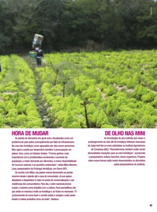 HORA DE MUDAR
As perdas de alimentos em geral eram visualizadas como um
problema de país pobre,principalmente por falta de infraestrutura.
No caso das hortaliças,eram agravadas por elas serem perecíveis.
Mas agora a perda por desperdício também é preocupação em
países ricos,como os Estados Unidos.“O tema ganhou mais
importância com a problemática envolvendo o aumento da
população,a maior demanda por alimentos,a menor disponibilidade
de recursos naturais e as questões ambientais”,relata Milza Moreira
Lana,pesquisadora da Embrapa Hortaliças,em Gama (DF).
De acordo com Milza,nos países menos favorecidos as perdas
ocorrem desde o plantio até a casa do consumidor. Já nos países
abastados o desperdício é maior no ponto de comercialização e nas
residências dos consumidores. Para ela,o setor nacional precisa
mudar a maneira como trabalha com a cultura. Para exemplificar,cita
que ainda se machuca muito as hortaliças e as frutas no manuseio.“O
conhecimento de como fazer o correto existe,é simples e está sendo
levado à cadeia produtiva como um todo”,destaca.
DE OLHO NAS MINI
As tecnologias de pós-colheita que visam o
prolongamento da vida útil de hortaliças folhosas chamadas
de baby-leaf são as mais solicitadas ao InstitutoAgronômico
de Campinas (IAC).“Recentemente,também estão sendo
demandadas inovações para as mini-hortaliças”,acrescenta
a pesquisadora Juliana Sanches,desse organismo. Projetos
sobre esses temas estão sendo desenvolvidos ou discutidos
pelos pesquisadores do instituto.
SílvioÁvila
81
 