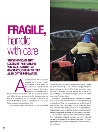 Fragile,
handle
withcare
Studies indicate that
losses in the Brazilian
vegetable sector can
reach 40%,enough to feed
29.3% of the population.
A
constant concern for the domestic
vegetable sector has been the sub-
stantial losses recorded throughout
the process, from production to the
home of consumers. “Studies indi-
cate that, in Brazil, average losses in
the post-harvest period are around 35% and can reach up to 40%”,
says Juliana Sanches, a researcher at the Campinas Agronomy
Institute (IAC), associated with the Department of Agriculture and
Supply for the State of São Paulo. In countries such as the United
States, losses are estimated at up to 10%.
“The substantial amount lost is enough to supply 29.3% of the
Brazilian population”, calculates the researcher. Losses in the field
are lower and reach up to 10%. However, during handling and
transport wastage can climb to 50%. “In the post-harvest phase
the quality of vegetables that come from the field cannot be im-
proved but it can be preserved for as long as possible, until its final
consumption”, explains Juliana.
According to the researcher, farmers, distributors and retailers
need to adopt certain minimum measure to ensure the integrity of
products. One of these is to ensure proper and careful handling of
vegetables.Inaddition,themachinery,sortingtablesandotherequip-
ment used in harvesting and the packing house must be kept clean.
Ideally, packing houses should be in close proximity to production
settings, covered, easily accessible and have water and electricity.
Once harvested, vegetables need to be selected and graded.
They must also be adequately packaged to prevent mechanical
damage and immediately stored, preferably refrigerated. “Once re-
frigerated they must remain so until they reach consumer homes”,
she emphasizes.
82
 