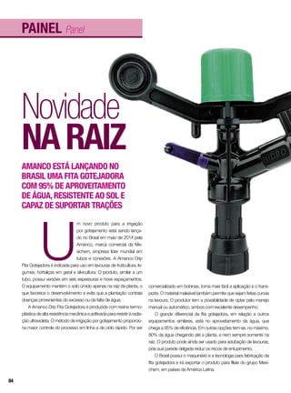 painel Panel
Novidade
naraiz
Amanco está lançando no
Brasil uma fita gotejadora
com 95% de aproveitamento
de água,resistente ao sol e
capaz de suportar trações
U
m novo produto para a irrigação
por gotejamento está sendo lança-
do no Brasil em maio de 2014 pela
Amanco, marca comercial da Me-
xichem, empresa líder mundial em
tubos e conexões. A Amanco Drip
Fita Gotejadora é indicada para uso em lavouras de fruticultura, le-
gumes, hortaliças em geral e silvicultura. O produto, similar a um
tubo, possui versões em seis espessuras e nove espaçamentos.
O equipamento mantém o solo úmido apenas na raiz da planta, o
que favorece o desenvolvimento e evita que a plantação contraia
doenças provenientes do excesso ou da falta de água.
A Amanco Drip Fita Gotejadora é produzida com resina termo-
plástica de alta resistência mecânica e aditivada para resistir à radia-
ção ultravioleta. O método de irrigação por gotejamento proporcio-
na maior controle do processo em linha e de ciclo rápido. Por ser
comercializado em bobinas, torna mais fácil a aplicação e o trans-
porte. O material maleável também permite que sejam feitas curvas
na lavoura. O produtor tem a possibilidade de optar pelo manejo
manual ou automático, ambos com excelente desempenho.
O grande diferencial da fita gotejadora, em relação a outros
equipamentos similares, está no aproveitamento da água, que
chega a 95% de eficiência. Em outras opções tem-se, no máximo,
80% da água chegando até a planta, e nem sempre somente na
raiz. O produto pode ainda ser usado para adubação de lavouras,
pois sua parede delgada reduz os riscos de entupimento.
O Brasil possui o maquinário e a tecnologia para fabricação da
fita gotejadora e irá exportar o produto para filiais do grupo Mexi-
chem, em países da América Latina.
84
 
