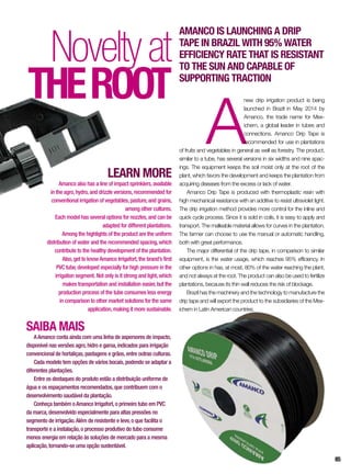 SAIBA MAIS
AAmanco conta ainda com uma linha de aspersores de impacto,
disponível nas versões agro,hidro e garoa,indicados para irrigação
convencional de hortaliças,pastagens e grãos,entre outras culturas.
Cada modelo tem opções de vários bocais,podendo se adaptar a
diferentes plantações.
Entre os destaques do produto estão a distribuição uniforme de
água e os espaçamentos recomendados,que contribuem com o
desenvolvimento saudável da plantação.
Conheça também oAmanco Irrigafort,o primeiro tubo em PVC
da marca,desenvolvido especialmente para altas pressões no
segmento de irrigação.Além de resistente e leve,o que facilita o
transporte e a instalação,o processo produtivo do tubo consome
menos energia em relação às soluções de mercado para a mesma
aplicação,tornando-se uma opção sustentável.
A
new drip irrigation product is being
launched in Brazil in May 2014 by
Amanco, the trade name for Mex-
ichem, a global leader in tubes and
connections. Amanco Drip Tape is
recommended for use in plantations
of fruits and vegetables in general as well as forestry. The product,
similar to a tube, has several versions in six widths and nine spac-
ings. The equipment keeps the soil moist only at the root of the
plant, which favors the development and keeps the plantation from
acquiring diseases from the excess or lack of water.
Amanco Drip Tape is produced with thermoplastic resin with
high mechanical resistance with an additive to resist ultraviolet light.
The drip irrigation method provides more control for the inline and
quick cycle process. Since it is sold in coils, it is easy to apply and
transport. The malleable material allows for curves in the plantation.
The farmer can choose to use the manual or automatic handling,
both with great performance.
The major differential of the drip tape, in comparison to similar
equipment, is the water usage, which reaches 95% efficiency. In
other options in has, at most, 80% of the water reaching the plant,
and not always at the root. The product can also be used to fertilize
plantations, because its thin wall reduces the risk of blockage.
Brazil has the machinery and the technology to manufacture the
drip tape and will export the product to the subsidiaries of the Mex-
ichem in Latin American countries.
Noveltyat
theroot
Amanco is launching a drip
tape in Brazil with 95% water
efficiency rate that is resistant
to the sun and capable of
supporting traction
LEARN MORE
Amanco also has a line of impact sprinklers,available
in the agro,hydro,and drizzle versions,recommended for
conventional irrigation of vegetables,pasture,and grains,
among other cultures.
Each model has several options for nozzles,and can be
adapted for different plantations.
Among the highlights of the product are the uniform
distribution of water and the recommended spacing,which
contribute to the healthy development of the plantation.
Also,get to knowAmanco Irrigafort,the brand’s first
PVC tube,developed especially for high pressure in the
irrigation segment. Not only is it strong and light,which
makes transportation and installation easier,but the
production process of the tube consumes less energy
in comparison to other market solutions for the same
application,making it more sustainable.
85
 