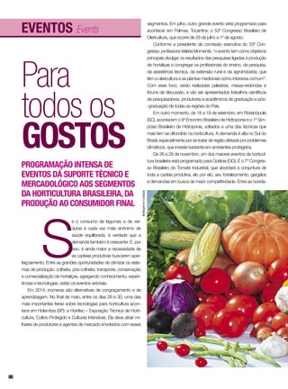 Eventos Events
Para
todos os
gostos
Programação intensa de
eventos dá suporte técnico e
mercadológico aos segmentos
da horticultura brasileira,da
produção ao consumidor final
S
e o consumo de legumes e de ver-
duras é cada vez mais sinônimo de
saúde equilibrada, é verdade que a
demanda também é crescente. E, por
isso, é ainda maior a necessidade de
as cadeias produtivas buscarem aper-
feiçoamento. Entre as grandes oportunidades de otimizar os siste-
mas de produção, colheita, pós-colheita, transporte, conservação
e comercialização de hortaliças, agregando conhecimento, experi-
ências e tecnologias, estão os eventos setoriais.
Em 2014, inúmeras são alternativas de congraçamento e de
aprendizagem. No final de maio, entre os dias 28 e 30, uma das
mais importantes feiras sobre tecnologias para horticultura acon-
tece em Holambra (SP): a Hortitec – Exposição Técnica de Horti-
cultura, Cultivo Protegido e Culturas Intensivas. Ela deve atrair mi-
lhares de produtores e agentes de mercado envolvidos com esses
segmentos. Em julho, outro grande evento está programado para
acontecer em Palmas, Tocantins: o 53º Congresso Brasileiro de
Olericultura, que ocorre de 28 de julho a 1º de agosto.
Conforme a presidente da comissão executiva do 53º Con-
gresso, professora Valéria Momenté, “o evento tem como objetivos
principais divulgar os resultados das pesquisas ligadas à produção
de hortaliças e congregar os profissionais do ensino, da pesquisa,
da assistência técnica, da extensão rural e da agroindústria, que
têm a olericultura e as plantas medicinais como interesse comum”.
Com esse foco, serão realizadas palestras, mesas-redondas e
fóruns de discussão, e vão ser apresentados trabalhos científicos
de pesquisadores, produtores e acadêmicos de graduação e pós-
-graduação de todas as regiões do País.
Em outro momento, de 18 a 19 de setembro, em Florianópolis
(SC), acontecem o 9º Encontro Brasileiro de Hidroponia e o 1º Sim-
pósio Brasileiro de Hidroponia, voltados a uma das técnicas que
mais tem se difundido na horticultura. A demanda é alta no Sul do
Brasil, especialmente por se tratar de região afetada por problemas
climáticos, que investe bastante em ambientes protegidos.
De 26 a 28 de novembro, um dos maiores eventos da horticul-
tura brasileira está programado para Goiânia (GO). É o 7º Congres-
so Brasileiro do Tomate Industrial, que abordará a conjuntura de
toda a cadeia produtiva, elo por elo, seu fortalecimento, gargalos
e demandas em busca de maior competitividade. Entre as novida-
RobispierreGiuliani
86
 