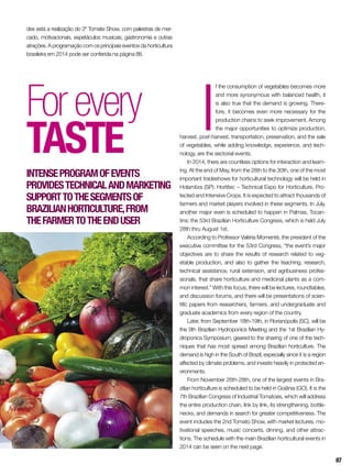 I
f the consumption of vegetables becomes more
and more synonymous with balanced health, it
is also true that the demand is growing. There-
fore, it becomes even more necessary for the
production chains to seek improvement. Among
the major opportunities to optimize production,
harvest, post-harvest, transportation, preservation, and the sale
of vegetables, while adding knowledge, experience, and tech-
nology, are the sectorial events.
In 2014, there are countless options for interaction and learn-
ing. At the end of May, from the 28th to the 30th, one of the most
important tradeshows for horticultural technology will be held in
Holambra (SP): Hortitec – Technical Expo for Horticulture, Pro-
tected and Intensive Crops. It is expected to attract thousands of
farmers and market players involved in these segments. In July,
another major even is scheduled to happen in Palmas, Tocan-
tins: the 53rd Brazilian Horticulture Congress, which is held July
28th thru August 1st.
According to Professor Valéria Momenté, the president of the
executive committee for the 53rd Congress, “the event’s major
objectives are to share the results of research related to veg-
etable production, and also to gather the teaching, research,
technical assistance, rural extension, and agribusiness profes-
sionals, that share horticulture and medicinal plants as a com-
mon interest.” With this focus, there will be lectures, roundtables,
and discussion forums, and there will be presentations of scien-
tific papers from researchers, farmers, and undergraduate and
graduate academics from every region of the country.
Later, from September 18th-19th, in Florianópolis (SC), will be
the 9th Brazilian Hydroponics Meeting and the 1st Brazilian Hy-
droponics Symposium, geared to the sharing of one of the tech-
niques that has most spread among Brazilian horticulture. The
demand is high in the South of Brazil, especially since it is a region
affected by climate problems, and invests heavily in protected en-
vironments.
From November 26th-28th, one of the largest events in Bra-
zilian horticulture is scheduled to be held in Goiânia (GO). It is the
7th Brazilian Congress of Industrial Tomatoes, which will address
the entire production chain, link by link, its strengthening, bottle-
necks, and demands in search for greater competitiveness. The
event includes the 2nd Tomato Show, with market lectures, mo-
tivational speeches, music concerts, dinning, and other attrac-
tions. The schedule with the main Brazilian horticultural events in
2014 can be seen on the next page.
Forevery
taste
Intenseprogramofevents
providestechnicalandmarketing
supporttothesegmentsof
Brazilianhorticulture,from
thefarmertotheenduser
des está a realização do 2º Tomate Show, com palestras de mer-
cado, motivacionais, espetáculos musicais, gastronomia e outras
atrações. A programação com os principais eventos da horticultura
brasileira em 2014 pode ser conferida na página 88.
87
 