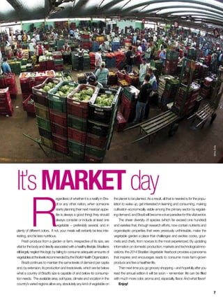 R
egardless of whether it is a reality in Bra-
zil or any other nation, when someone
startsplanning theirnext meal (anappe-
tite is always a good thing) they should
always consider or include at least one
vegetable – preferably several, and in
plenty of different colors. If not, your meals will certainly be less inte-
resting, and far less nutritious.
Fresh produce from a garden or farm, irrespective of its size, are
vital for thebodyanddirectlyassociatedwithahealthylifestyle.Brazilians
still largely neglect this logic by failing to consume adequate amounts of
vegetablesatthelevelsrecommendedbytheWorldHealthOrganization.
Brazil continues to maintain the same levels of demand per capita
and,byextension,itsproductionandtradelevels,whicharefarbelow
what a country of Brazil’s size is capable of and below its consump-
tion needs. The available area, soil types, climate and vocation in the
country’svariedregionsallowany,absolutelyanykindofvegetableon
It’smarketdaythe planet to be planted. As a result, all that is needed is for the popu-
lation to wake up, get interested in learning and consuming, making
cultivation economically viable among the primary sector by regulat-
ingdemand,andBrazilwillbecomeatrueparadiseforthisvitalsector.
The sheer diversity of species (which far exceed one hundred)
and varieties that, through research efforts, now contain nutrients and
organoleptic properties that were previously unthinkable, make the
vegetable garden a place that challenges and excites cooks, gour-
mets and chefs, from novices to the most experienced. By updating
informationondomesticproduction,marketsandtechnologicalinno-
vations, the 2014 Brazilian Vegetable Yearbook provides a panorama
that inspires and encourages reads to consume more farm-grown
produce and live a healthier life.
Then next time you go grocery shopping – and hopefully after you
read the annual edition it will be soon – remember: life can be filled
with much more color, aroma and, especially, flavor. And what flavor!
Enjoy!
SílvioÁvila
7
 