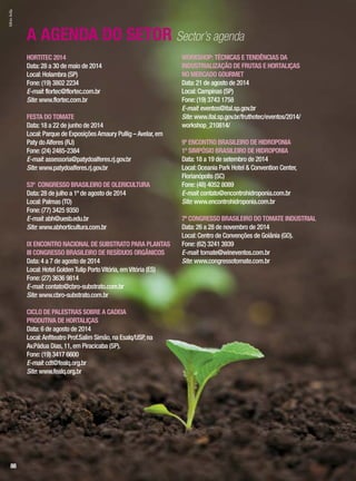 HORTITEC 2014
Data:28 a 30 de maio de 2014
Local:Holambra (SP)
Fone:(19) 3802 2234
E-mail:flortec@flortec.com.br
Site:www.flortec.com.br
FESTA DO TOMATE
Data:18 a 22 de junho de 2014
Local:Parque de ExposiçõesAmaury Pullig –Avelar,em
Paty doAlferes (RJ)
Fone:(24) 2485-2384
E-mail:assessoria@patydoalferes.rj.gov.br
Site:www.patydoalferes.rj.gov.br
53º CONGRESSO BRASILEIRO DE OLERICULTURA
Data:28 de julho a 1º de agosto de 2014
Local:Palmas (TO)
Fone:(77) 3425 9350
E-mail:abh@uesb.edu.br
Site:www.abhorticultura.com.br
IX ENCONTRO NACIONAL DE SUBSTRATO PARA PLANTAS
III CONGRESSO BRASILEIRO DE RESÍDUOS ORGÂNICOS
Data:4 a 7 de agosto de 2014
Local:Hotel GoldenTulip PortoVitória,emVitória (ES)
Fone:(27) 3636 9814
E-mail:contato@cbro-substrato.com.br
Site:www.cbro-substrato.com.br
CICLO DE PALESTRAS SOBRE A CADEIA
PRODUTIVA DE HORTALIÇAS
Data:6 de agosto de 2014
Local:Anfiteatro Prof.Salim Simão,na Esalq/USP,na
Av.Pádua Dias,11,em Piracicaba (SP).
Fone:(19) 3417 6600
E-mail:cdt@fealq.org.br
Site:www.fealq.org.br
WORKSHOP: TÉCNICAS E TENDÊNCIAS DA
INDUSTRIALIZAÇÃO DE FRUTAS E HORTALIÇAS
NO MERCADO GOURMET
Data:21 de agosto de 2014
Local:Campinas (SP)
Fone:(19) 3743 1758
E-mail:eventos@ital.sp.gov.br
Site:www.ital.sp.gov.br/fruthotec/eventos/2014/
workshop_210814/
9º ENCONTRO BRASILEIRO DE HIDROPONIA
1º SIMPÓSIO BRASILEIRO DE HIDROPONIA
Data:18 a 19 de setembro de 2014
Local:Oceania Park Hotel & Convention Center,
Florianópolis (SC)
Fone:(48) 4052 8089
E-mail:contato@encontrohidroponia.com.br
Site:www.encontrohidroponia.com.br
7º CONGRESSO BRASILEIRO DO TOMATE INDUSTRIAL
Data:26 a 28 de novembro de 2014
Local:Centro de Convenções de Goiânia (GO).
Fone:(62) 3241 3939
E-mail:tomate@wineventos.com.br
Site:www.congressotomate.com.br
A AGENDA DO SETOR Sector’s agenda
SílvioÁvila
88
 