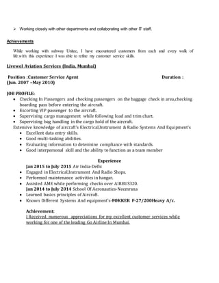  Working closely with other departments and collaborating with other IT staff.
Achievements
While working with subway Unitec, I have encountered customers from each and every walk of
life.with this experience I was able to refine my customer service skills.
Livewel Aviation Services (India, Mumbai)
Position :Customer Service Agent Duration :
(Jun. 2007 –May 2010)
JOB PROFILE:
 Checking In Passengers and checking passengers on the baggage check in area,checking
boarding pass before entering the aircraft.
 Escorting VIP passenger to the aircraft.
 Supervising cargo management while following load and trim chart.
 Supervising bag handling in the cargo hold of the aircraft.
Extensive knowledge of aircraft’s Electrical,Instrument & Radio Systems And Equipment’s
 Excellent data entry skills.
 Good multi-tasking abilities.
 Evaluating information to determine compliance with standards.
 Good interpersonal skill and the ability to function as a team member
Experience
Jan 2015 to July 2015 Air India-Delhi
 Engaged in Electrical,Instrument And Radio Shops.
 Performed maintenance activities in hangar.
 Assisted AME while performing checks over AIRBUS320.
Jan 2014 to July 2014 School Of Aeronauties-Neemrana
 Learned basics principles of Aircraft.
 Known Different Systems And equipment’s-FOKKER F-27/200Heavy A/c.
Achievement:
I Received numerous appreciations for my excellent customer services while
working for one of the leading Go Airline In Mumbai.
 