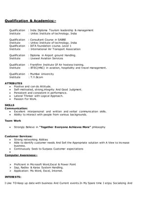 Qualification & Academics:-
Qualification : India Diploma Tourism leadership & management
Institute : Unitec Institute of technology. India
Qualification : Consultant Course in SABRE
Institute : Unitec Institute of technology. India
Qualification : IATA foundation course. Level 1
Institute : International Air Transport Association
Qualification : Diploma in Airport ground Handling.
Institute : Livewel Aviation Services
Qualification : Frankfinn Institute Of Air hostess training.
Institute : BTEC(HNC) in aviation, hospitality and travel management.
Qualification : Mumbai Univercity
Institute : T.Y.Bcom
ATTRIBUTES
 Positive and can do Attitude.
 Self-motivated, strong,integrity And Good Judgment.
 Persistent and consistent in performance.
 Lateral Thinker with Logical Approach.
 Passion For Work.
SKILLS
Communication:
 Excellent interpersonal and written and verbal communication skills.
 Ability to interact with people from various backgrounds.
Team Work
 Strongly Believe in “Together Everyone Achieves More” philosophy
Customer Services:
 Strong networking Ablities
 Able to identify customer needs And Sell the Appropriate solution with A View to increase
business.
 Continuously Seek to Surpass Customer expectations

Computer Awareness:-
 Proficient in Microsoft Word,Excel & Power Point
 Sap, Radixx & Karas System Handling.
 Application: Ms Word, Excel, Internet.
INTERESTS:
I Like TO Keep up date with business And Current events.In My Spare time I enjoy Socializing And
 