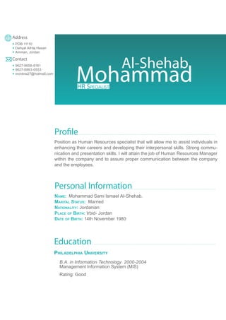 Mohammad
Al-Shehab
Address
+ POB 11110
+ Dahyat AlHaj Hasan
+ Amman, Jordan
Contact
+ 9627-9658-6161
+ 9627-8863-0553
+ monline27@hotmail.com
Profile
Position as Human Resources specialist that will allow me to assist individuals in
enhancing their careers and developing their interpersonal skills. Strong commu-
nication and presentation skills. I will attain the job of Human Resources Manager
within the company and to assure proper communication between the company
and the employees.
Personal Information
Name: Mohammad Sami Ismael Al-Shehab.
Marital Status: Married
Nationality: Jordanian
Place of Birth: Irbid- Jordan
Date of Birth: 14th November 1980
Education
Philadelphia University
B.A. in Information Technology 2000-2004
Management Information System (MIS)
Rating: Good
HR Specialist
 