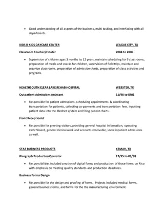  Good understanding of all aspects of the business, multi tasking, and interfacing with all
departments.
KIDS R KIDS DAYCARE CENTER LEAGUE CITY, TX
Classroom Teacher/Floater 2004 to 2006
 Supervision of children ages 3 months to 12 years, maintain scheduling for 9 classrooms,
preparation of meals and snacks for children, supervision of field trips, maintain and
organize classrooms, preparation of admission charts, preparation of class activities and
programs.
HEALTHSOUTH CLEAR LAKE REHAB HOSPITAL WEBSTER, TX
Outpatient Admissions Assistant 11/98 to 8/01
 Responsible for patient admissions, scheduling appointments & coordinating
transportation for patients, collecting co-payments and transportation fees, inputting
patient data into the Mednet system and filing patient charts.
Front Receptionist
 Responsible for greeting visitors, providing general hospital information, operating
switchboard, general clerical work and accounts receivable, some inpatient admissions
as well.
STAR BUSINESS PRODUCTS KEMAH, TX
Risograph Production Operator 12/95 to 09/98
 Responsibilities included creation of digital forms and production of those forms on Riso
with emphasis on meeting quality standards and production deadlines.
Business Forms Design
 Responsible for the design and proofing of forms. Projects included medical forms,
general business forms, and forms for the the manufacturing environment.
 