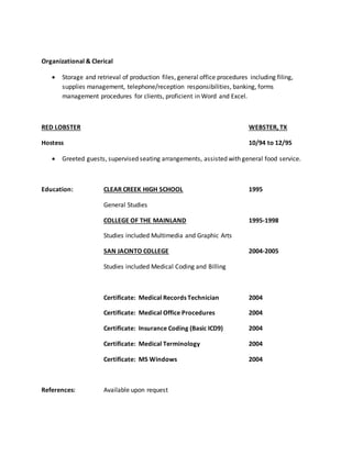 Organizational & Clerical
 Storage and retrieval of production files, general office procedures including filing,
supplies management, telephone/reception responsibilities, banking, forms
management procedures for clients, proficient in Word and Excel.
RED LOBSTER WEBSTER, TX
Hostess 10/94 to 12/95
 Greeted guests, supervised seating arrangements, assisted with general food service.
Education: CLEAR CREEK HIGH SCHOOL 1995
General Studies
COLLEGE OF THE MAINLAND 1995-1998
Studies included Multimedia and Graphic Arts
SAN JACINTO COLLEGE 2004-2005
Studies included Medical Coding and Billing
Certificate: Medical Records Technician 2004
Certificate: Medical Office Procedures 2004
Certificate: Insurance Coding (Basic ICD9) 2004
Certificate: Medical Terminology 2004
Certificate: MS Windows 2004
References: Available upon request
 