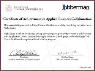Certificate of Achievement in Applied Business Collaboration
This credential is presented to Mope Francis Khati for successfully completing the Jobberman
Alpha Team.
Alpha Team members are selected to help solve company-sponsored problems in collaboration
with people from around the world during an intensive 6-week project offered through The
Center for Global Enterprise’s Global Scholars program.
Chris Caine
President, The Center for Global Enterprise
November 2016
Olalekan Olude
COO and Founder, Jobberman
 