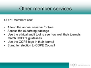 Other member services
COPE members can:
• Attend the annual seminar for free
• Access the eLearning package
• Use the ethical audit tool to see how well their journals
match COPE’s guidelines
• Use the COPE logo in their journal
• Stand for election to COPE Council
 