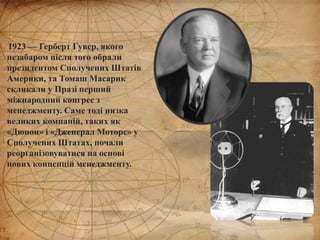 1923 — Герберт Гувер, якого
незабаром після того обрали
президентом Сполучених Штатів
Америки, та Томаш Масарик
скликали у Празі перший
міжнародний конгрес з
менеджменту. Саме тоді низка
великих компаній, таких як
«Дюпон» і «Дженерал Моторс» у
Сполучених Штатах, почали
реорганізовуватися на основі
нових концепцій менеджменту.
 