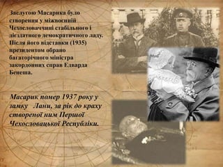 Заслугою Масарика було
створення у міжвоєнній
Чехословаччині стабільного і
дієздатного демократичного ладу.
Після його відставки (1935)
президентом обрано
багаторічного міністра
закордонних справ Едварда
Бенеша.
Масарик помер 1937 року у
замку Лани, за рік до краху
створеної ним Першої
Чехословацької Республіки.
 