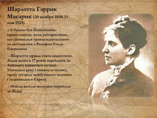 Шарлотта Гаррик
Масарик (20 ноября 1850-13
мая 1923)
- її батько був бізнесменом-
протестантом, мати унітаристкою,
що цікавилася транценденталізмом
та листувалася з Ральфом Уолдо
Емерсоном
- Шарлотта мріяла стати піаністкою.
Задля цього в 17 років переїздить до
Лейпцигу навчатися музиці.
Ушкодила руку і покинула музику,
проте зустріла майбутнього чоловіка
і залишилася в Європі.
- Опісля весілля молодята переїхали
до Відня
 