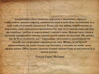 " Американка стала чешкою, морально і політично; вірила в
геніальність нашого народа, допомогала мені в моїх боях політичних та у
всій моїй політичній діяльності. Коли, під час війни, перебуваючи за
кордоном, мені доводилося працювати без неї, то я завжди знав, що все,
що я роблю, - роблю в порозумінні і злагоді з нею. Бували часи, коли я
відчував однорідність потоку наших думок навіть на відстані. Не думаю,
що це була телепатія, але - паралельне мыслення и взаємовідчуття
людей, що споріднено дивляться на світ. Жінка, (а це було її
переконання), не живе тільки для чоловіка, а чоловік не живе лише
заради жінки. Обоє мусять шукати істинні закони божі та втілювати їх в
життя разом».
Томаш Гарріг Масарик
 