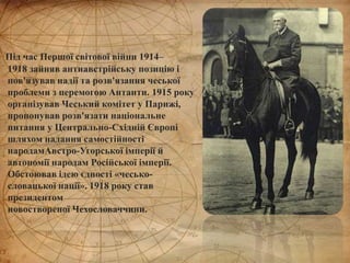 Під час Першої світової війни 1914–
1918 зайняв антиавстрійську позицію і
пов'язував надії та розв'язання чеської
проблеми з перемогою Антанти. 1915 року
організував Чеський комітет у Парижі,
пропонував розв'язати національне
питання у Центрально-Східній Європі
шляхом надання самостійності
народамАвстро-Угорської імперії й
автономії народам Російської імперії.
Обстоював ідею єдності «чесько-
словацької нації». 1918 року став
президентом
новоствореної Чехословаччини.
 