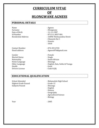 CURRICULUM VITAE
OF
HLONGWANE AGNESS
PERSONAL DETAILS
Name : Agness
Surname : Hlongwane
Date of Birth : 11-11-1987
Id Number : 871111 0057 081
Residential Address : 1689b Thohoyandou Street
: Chiawelo Ext 1
: Soweto
: 1818
Contact Number : 074 493 4745
Email address : Agness87h@gmail.com
Gender : Female
Marital Status : Single
Nationality : South African
Home Language : Xitsonga
Other Language : English, Zulu, Sotho & Tsonga
Health : Good
Drivers License : Code 8 (B)
EDUCATIONAL QUALIFICATION
School Attended : Malamulele High School
Highest Grade Passed : Grade 12
Subjects Passed : Xitsonga
: English
: History
: Geography
: Agricultural Science
: Biology
Year : 2005
 