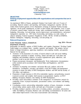 Numo Suwaneh
Triangle, Virginia 22172
Cell (240)686-9196
nsuwaneh@msn.com
Citizenship: USA
OBJECTIVE
Seeking employment opportunities with organizations and companies that are in
need of:
An experienced MBA in Finance, graduated (Summa Cum Laude) with over 15 years of
accounting, financial analysis and reporting, and business management expertise with the
United States Federal agencies (FAA, Department of Energy & National Nuclear Security
Agencies), not for profit organizations as wells as with Fortune 500 companies. Over 12 years
of extensive general ledger, month-end closing, audit coordination/readiness, internal controls,
budgeting, forecasting, cost and pricing, process improvement and standardization, and project
management experience etc. 100+ hours of presenting and training on a wide variety of
subjects including Federal Acquisition Regulations (FAR), DFAR, STARS & STRIPES,
Business Intelligence, budgeting, forecasting, cost and pricing etc.
Relevant Experience
Senior Financial Analyst, eGlobalTech
Department of Energy
Aug. 2014 - Present
Responsible for financial analysis of DOE Facilities and Logistics Operations’ Working Capital
Funds budget on a continual basis – monthly, quarterly and annually. This includes but not
limited to budget formulation, approving requisitions and compiling monthly and quarterly
financial for the agency.
 Assistance in the preparation of a variety of reports related to safe and secure building
management operations to include revolving, annual and multi-year work plans and
budgeting and scheduling reflective of current organizational goals, milestones, and
priorities to aid in out-year budget preparation.
 Prepare procurement documents, and Reimbursable Work Authorization documentation
(when needed) and in accordance with Federal Rules and Regulations; and GSA
Regulations.
 Assistance in preparing cost-estimates and project life-cycle analyses and in the
formulation, coordination, execution and analysis of the WCF budget and management
resources to ensure the safety of DOE Headquarters facilities and staff and the security of
MA offices and employees
 Preparation of rapid responses to MA-40 or stakeholder inquiries and performing research
to present accurate and complete draft response to programmatic inquiries on WCF
Building Occupancy Business Line funding for DOE Headquarters.
 Providing expert and technical assistance in the management of construction projects by
conducting review of project documents, procurement actions, cost estimates and funding
requirements.
 Coordinating reviews and providing independent analyses of issues, documents, or studies,
and providing options papers, drafts, and mark-ups of documents as assigned.
 Providing technical expertise in the review of existing policies, procedures, and practices
within the Building Occupancy Business Line and making recommendations for action and
other related improvements in the areas of procurement and contracting.
 