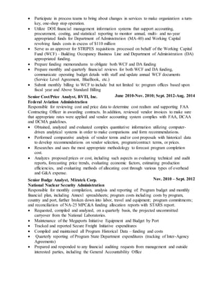  Participate in process teams to bring about changes in services to make organization a turn-
key, one-shop stop operation.
 Utilize DOE financial management information systems that support accounting,
procurement, costing, and statistical reporting to monitor annual, multi- and no-year
appropriated funds for Department of Administration (MA-40) and Working Capital
revolving funds costs in excess of $110 million
 Serve as an approver for STRIPES requisitions processed on behalf of the Working Capital
Fund (WCF) – Building Occupancy Business Line and Department of Administration (DA)
appropriated funding.
 Prepare funding memorandums to obligate both WCF and DA funding
 Prepare monthly and quarterly financial reviews for both WCF and DA funding,
communicate operating budget details with staff and update annual WCF documents
(Service Level Agreement, BlueBook, etc.)
 Submit monthly billing to WCF to include but not limited to: program offices based upon
fiscal year and Above Standard Billing
Senior Cost/Price Analyst, BVTI, Inc.
Federal Aviation Administration
June 2010-Nov. 2010; Sept. 2012-Aug. 2014
Responsible for reviewing cost and price data to determine cost realism and supporting FAA
Contracting Officer in awarding contracts. In addition, reviewed vendor invoices to make sure
that appropriate rates were applied and vendor accounting system complies with FAA, DCAA
and DCMA guidelines.
 Obtained, analyzed and evaluated complex quantitative information utilizing computer-
driven analytical systems in order to make comparisons and form recommendations.
 Performed comparative analysis of vendor terms and/or cost proposals with historical data
to develop recommendations on vendor selection, program/contract terms, or prices.
 Researches and uses the most appropriate methodology to forecast program completion
cost.
 Analyzes proposed prices or cost, including such aspects as evaluating technical and audit
reports, forecasting price trends, evaluating economic factors, estimating production
efficiencies, and evaluating methods of allocating cost through various types of overhead
and G&A expense.
Senior Budge Analyst, Miratek Corp.
National Nuclear Security Administration
Nov. 2010 – Sept. 2012
Responsible for monthly compilation, analysis and reporting of: Program budget and monthly
financial plan, including Annex1 spreadsheets; program costs including costs by program,
country and port, further broken down into labor, travel and equipment; program commitments;
and reconciliation of NA-25 MPC&A funding allocation reports with STARS report.
 Requested, compiled and analyzed, on a quarterly basis, the projected uncommitted
carryover from the National Laboratories.
 Maintenance of the Megaports Initiative Equipment and Budget by Port
 Tracked and reported Secure Freight Initiative expenditures
 Compiled and maintained all Program Historical Data – funding and costs
 Quarterly reporting of Program State Department expenditures (tracking of Inter-Agency
Agreements)
 Prepared and responded to any financial auditing requests from management and outside
interested parties, including the General Accountability Office
 